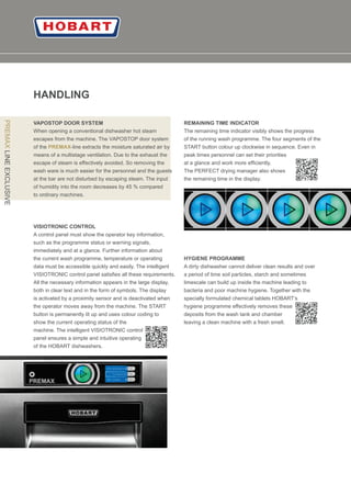 10
HANDLING
VAPOSTOP DOOR SYSTEM
When opening a conventional dishwasher hot steam
escapes from the machine. The VAPOSTOP door system
of the -line extracts the moisture saturated air byPREMAX
means of a multistage ventilation. Due to the exhaust the
escape of steam is eﬀectively avoided. So removing the
wash ware is much easier for the personnel and the guests
at the bar are not disturbed by escaping steam. The input
of humidity into the room decreases by 45 % compared
to ordinary machines.
VISIOTRONIC CONTROL
A control panel must show the operator key information,
such as the programme status or warning signals,
immediately and at a glance. Further information about
the current wash programme, temperature or operating
data must be accessible quickly and easily. The intelligent
VISIOTRONIC control panel satisﬁes all these requirements.
All the necessary information appears in the large display,
both in clear text and in the form of symbols. The display
is activated by a proximity sensor and is deactivated when
the operator moves away from the machine. The START
button is permanently lit up and uses colour coding to
show the current operating status of the
machine. The intelligent VISIOTRONIC control
panel ensures a simple and intuitive operating
of the HOBART dishwashers.
REMAINING TIME INDICATOR
The remaining time indicator visibly shows the progress
of the running wash programme. The four segments of the
START button colour up clockwise in sequence. Even in
peak times personnel can set their priorities
at a glance and work more efﬁciently.
The PERFECT drying manager also shows
the remaining time in the display.
HYGIENE PROGRAMME
A dirty dishwasher cannot deliver clean results and over
a period of time soil particles, starch and sometimes
limescale can build up inside the machine leading to
bacteria and poor machine hygiene. Together with the
specially formulated chemical tablets HOBART’s
hygiene programme eﬀectively removes these
deposits from the wash tank and chamber
leaving a clean machine with a fresh smell.
PREMAXLINEEXCLUSIVE
 