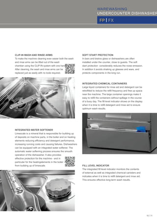 WAREWASHING
UNDERCOUNTER DISHWASHER
FP | FX
CLIP-IN WASH AND RINSE ARMS
To make the machine cleaning even easier both the wash
and rinse arms can be lifted out of the wash
chamber using the CLIP-IN system with one hand.
After cleaning, the wash and rinse arms can be
replaced just as easily with no tools required.
INTEGRATED WATER SOFTENER
Limescale is a mineral that is responsible for building up
of deposits on machine parts, in the boiler and on heating
elements reducing efﬁciency and detergent performance,
increasing running costs and causing failures. Dishwashers
can be equipped with an integrated water softener. The
automatic water softening process ensures the smooth
operation of the dishwasher. It also provides
eﬀective protection for the machine - and in
particular for the heatingelements in the boiler –
from building up of limescale.
SOFT START PROTECTION
In bars and bistros glass or dishwashers are often
installed under the counter, close to guests. The soft
start protection considerably reduces the noise emission.
In addition it avoids shaking up glasses and ware, and
protects components in the long run.
INTEGRATED CHEMICAL CONTAINERS
Large liquid containers for rinse aid and detergent can be
retroﬁtted to reduce the reﬁll frequency and free up space
near the machine. The large container openings make it
easy to reﬁll the containers without spillage in the course
of a busy day. The ﬁll level indicator shows on the display
when it is time to reﬁll detergent and rinse aid to ensure
optimum wash results.
FILL LEVEL INDICATOR
The integrated ﬁll level indicator monitors the contents
of external as well as integrated chemical canisters and
indicates when it is time to reﬁll detergent and rinse aid.
This ensures eﬀective long-term wash results.
10 | 11
 