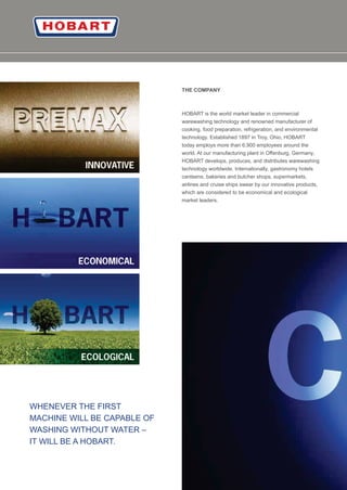 18
THE COMPANY
HOBART is the world market leader in commercial
warewashing technology and renowned manufacturer of
cooking, food preparation, refrigeration, and environmental
technology. Established 1897 in Troy, Ohio, HOBART
today employs more than 6,900 employees around the
world. At our manufacturing plant in Oﬀenburg, Germany,
HOBART develops, produces, and distributes warewashing
technology worldwide. Internationally, gastronomy hotels
canteens, bakeries and butcher shops, supermarkets,
airlines and cruise ships swear by our innovative products,
which are considered to be economical and ecological
market leaders.
WHENEVER THE FIRST
MACHINE WILL BE CAPABLE OF
WASHING WITHOUT WATER –
IT WILL BE A HOBART.
 