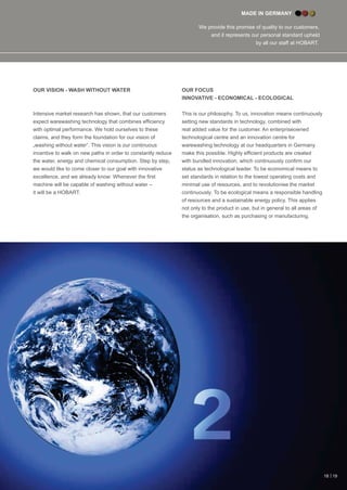 MADE IN GERMANY
We provide this promise of quality to our customers,
and it represents our personal standard upheld
by all our staﬀ at HOBART.
OUR VISION - WASH WITHOUT WATER
Intensive market research has shown, that our customers
expect warewashing technology that combines efﬁciency
with optimal performance. We hold ourselves to these
claims, and they form the foundation for our vision of
„washing without water“. This vision is our continuous
incentive to walk on new paths in order to constantly reduce
the water, energy and chemical consumption. Step by step,
we would like to come closer to our goal with innovative
excellence, and we already know: Whenever the ﬁrst
machine will be capable of washing without water –
it will be a HOBART.
OUR FOCUS
INNOVATIVE - ECONOMICAL - ECOLOGICAL
This is our philosophy. To us, innovation means continuously
setting new standards in technology, combined with
real added value for the customer. An enterpriseowned
technological centre and an innovation centre for
warewashing technology at our headquarters in Germany
make this possible. Highly efﬁcient products are created
with bundled innovation, which continuously conﬁrm our
status as technological leader. To be economical means to
set standards in relation to the lowest operating costs and
minimal use of resources, and to revolutionise the market
continuously. To be ecological means a responsible handling
of resources and a sustainable energy policy. This applies
not only to the product in use, but in general to all areas of
the organisation, such as purchasing or manufacturing.
18 | 19
 