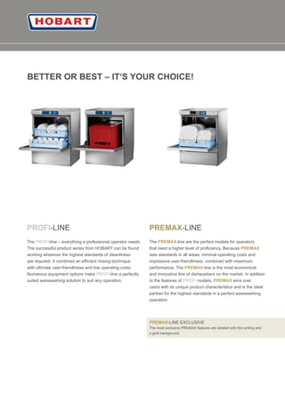 02
BETTER OR BEST – IT‘S YOUR CHOICE!
-LINE
The -line – everything a professional operator needs.
PROFI
PROFI
The successful product series from HOBART can be found
working wherever the highest standards of cleanliness
are required. It combines an efﬁcient rinsing technique
with ultimate user-friendliness and low operating costs.
Numerous equipment options make -line a perfectlyPROFI
-LINE
The -line are the perfect models for operators
suited warewashing solution to suit any operation.
PREMAX
PREMAX
that need a higher level of proﬁciency. Because PREMAX
sets standards in all areas: minimal operating costs and
impressive user-friendliness, combined with maximum
performance. The -line is the most economicalPREMAX
and innovative line of dishwashers on the market. In addition
to the features of models, wins overPROFI PREMAX
users with its unique product characteristics and is the ideal
partner for the highest standards in a perfect warewashing
operation.
PREMAX-LINE EXCLUSIVE
The most exclusive PREMAX features are labeled with this writing and
a gold background.
 