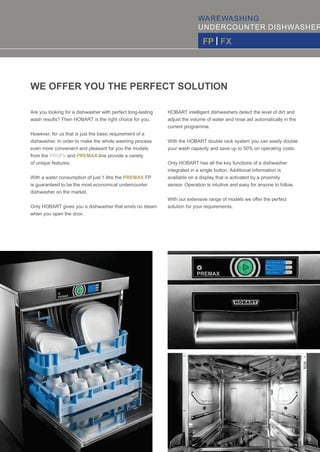WAREWASHING
UNDERCOUNTER DISHWASHER
FP | FX
Are you looking for a dishwasher with perfect long-lasting
wash results? Then HOBART is the right choice for you.
However, for us that is just the basic requirement of a
dishwasher. In order to make the whole washing process
even more convenient and pleasant for you the models
from the - and -line provide a varietyPROFI PREMAX
of unique features.
With a water consumption of just 1 litre the FPPREMAX
is guaranteed to be the most economical undercounter
dishwasher on the market.
Only HOBART gives you a dishwasher that emits no steam
when you open the door.
HOBART intelligent dishwashers detect the level of dirt and
adjust the volume of water and rinse aid automatically in the
current programme.
With the HOBART double rack system you can easily double
your wash capacity and save up to 50% on operating costs.
Only HOBART has all the key functions of a dishwasher
integrated in a single button. Additional information is
available on a display that is activated by a proximity
sensor. Operation is intuitive and easy for anyone to follow.
With our extensive range of models we oﬀer the perfect
WE OFFER YOU THE PERFECT SOLUTION
solution for your requirements.
02 | 03
 