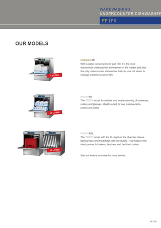WAREWASHING
UNDERCOUNTER DISHWASHER
FP | FX
PREMAX FP
With a water consumption of just 1.0 l it is the most
economical undercounter dishwasher on the market and also
the only undercounter dishwasher that can use hot steam to
manage extreme levels of dirt.
PROFI FX
The model for reliable and simple washing of tableware,PROFI
cutlery and glasses. Ideally suited for use in restaurants,
bistros and cafés.
PROFI FXL
The model with the XL depth of the chamber cleansPROFI
baking trays and meat trays with no trouble. This makes it the
ideal partner for bakers, butchers and fast food outlets.
OUR MODELS
See our feature overview for more details.
1.0 LITRE
2.0 LITRES
2.0 LITRES
04 | 05
 