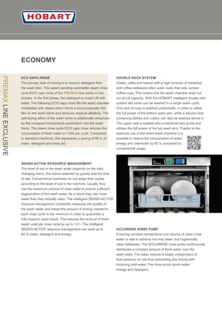 06
ECONOMY
ECO VAPO RINSE
The primary task of rinsing is to remove detergent from
the wash item. The patent pending switchable steam rinse
cycle ECO vapo rinse of the -line works in twoPREMAX
phases. In the ﬁrst phase, the detergent is rinsed oﬀ with
water. The following ECO vapo rinse ﬁlls the wash chamber
completely with steam which forms a microscopically thin
ﬁlm on the wash items and removes residual alkalinity. The
self-drying eﬀect of the wash items is additionally enhanced
by the increased temperature penetration into the wash
items. The steam rinse cycle ECO vapo rinse reduces the
consumption of fresh water to 1 litre per cycle. Compared
to standard machines, this represents a saving of 60 % in
water, detergent and rinse aid.
PREMAXLINEEXCLUSIVE
SENSO-ACTIVE RESOURCE MANAGEMENT
The level of soil in the wash water depends on the daily
changing menu, the dishes selected by guests and the time
of day. Conventional machines do not adapt their cycles
according to the level of soil in the machine. Usually they
use the maximum amount of rinse water to ensure sufﬁcient
regeneration of the wash water. As a result they use more
water than they actually need. The intelligent SENSO-ACTIVE
resource management constantly measures the quality of
the wash water and keeps the amount of rinsing needed in
each rinse cycle to the minimum in order to guarantee a
fully hygienic wash result. This reduces the amount of fresh
water used per rinse cycle by up to 1,0 l. The intelligent
SENSO-ACTIVE resource management can save up to
60 % water, detergent and energy.
DOUBLE RACK SYSTEM
Hotels, cafés and bistros with a high turnover of breakfast
and coﬀee tableware often wash racks that only contain
coﬀee cups. This means that the wash chamber does not
run at full capacity. With the HOBART intelligent double rack
system two racks can be washed in a single wash cycle.
One rack of cups is washed underneath, in order to utilise
the full power of the bottom wash arm, while a second rack
containing dishes and cutlery can also be washed above it.
The upper rack is loaded onto a mid-level rack guide and
utilises the full power of the top wash arm. Thanks to the
optimum use of the entire wash chamber it is
possible to reduce the consumption of water,
energy and chemicals by 50 % compared to
conventional usage.
ACCURINSE RINSE PUMP
Ensuring constant temperature and volume of clean rinse
water is vital to achieve not only clean, but hygienically
clean tableware. The ACCURINSE rinse pump continuously
distributes a constant amount of fresh water over the
wash ware. The water volume is totally independent of
ﬂow pressure on site thus preventing any mixing with
incoming cold water. The rinse pump saves water,
energy and detergent.
 