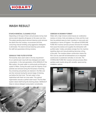 08
WASH RESULT
STARCH-REMOVAL CLEANING CYCLE
Depending on the type of food, and processes during meal
service starch deposits will appear on the ware over time.
The patent pending starch-removal cleaning cycle removes
the starch from the crockery. Inconvenient and time
consuming manual handling using aggressive detergents
is eliminated. The starch-removal cleaning cycle assists
the staﬀ and guarantees shining crockery.
GENIUS-X² FINE FILTER SYSTEM
Permanently clean wash water is the key requirement
for an optimal wash result with less detergent and water
consumption. In the next generation of the GENIUS-X² ﬁne
ﬁlter system, the wash water is continuously put through a
system of ﬁlters. During the wash cycle the majority of soil
particles are removed during the ﬁrst phase of draining.
Any remaining soil particles are retained in the ﬁlter and
are then removed during the second stage of draining,
just before the ﬁnal rinse. The tank water is then
replenished with fresh hot rinse water. This optimal
regeneration ensures a perfect wash result. The ﬁne ﬁlter
system cleans itself during the draining phase. GENIUS-X²
helps to reduce detergent consumption considerably.
OSMOSIS IN DRAWER FORMAT
Water with a high mineral content leaves an unattractive
residue on knives, forks and plates as it dries and this must
then be polished away by hand, resulting in more work and
implications in terms of hygiene. The optional HYDROLINE
PURE RO-I reverse osmosis process removes the minerals
that cause this residue and supplies the dishwasher with
puriﬁed water. Cutlery and plates emerge from the machine
sparkling clean and manual polishing becomes a thing
of the past. The modular drawer construction means the
RO-I can be used with all dishwashers as an integrated
substructure or positioned vertically on one side. The
HYDROLINE PURE RO-I reverse osmosis process oﬀers
spotless wash results along with versatile, space-saving
installation options.
 