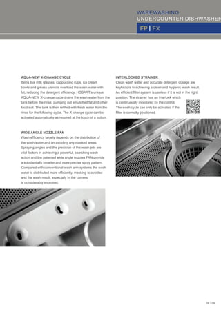 WAREWASHING
UNDERCOUNTER DISHWASHER
FP | FX
AQUA-NEW X-CHANGE CYCLE
Items like milk glasses, cappuccino cups, ice cream
bowls and greasy utensils overload the wash water with
fat, reducing the detergent efﬁciency. HOBART’s unique
AQUA-NEW X-change cycle drains the wash water from the
tank before the rinse, pumping out emulsiﬁed fat and other
food soil. The tank is then reﬁlled with fresh water from the
rinse for the following cycle. The X-change cycle can be
activated automatically as required at the touch of a button.
WIDE ANGLE NOZZLE FAN
Wash efﬁciency largely depends on the distribution of
the wash water and on avoiding any masked areas.
Spraying angles and the precision of the wash jets are
vital factors in achieving a powerful, searching wash
action and the patented wide angle nozzles FAN provide
a substantially broader and more precise spray pattern.
Compared with conventional wash arm systems the wash
water is distributed more efﬁciently, masking is avoided
and the wash result, especially in the corners,
is considerably improved.
INTERLOCKED STRAINER
Clean wash water and accurate detergent dosage are
keyfactors in achieving a clean and hygienic wash result.
An efﬁcient ﬁlter system is useless if it is not in the right
position. The strainer has an interlock which
is continuously monitored by the control.
The wash cycle can only be activated if the
ﬁlter is correctly positioned.
08 | 09
 