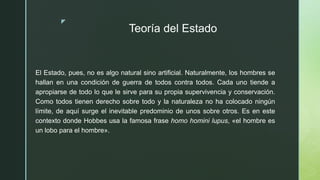 z
Teoría del Estado
El Estado, pues, no es algo natural sino artificial. Naturalmente, los hombres se
hallan en una condición de guerra de todos contra todos. Cada uno tiende a
apropiarse de todo lo que le sirve para su propia supervivencia y conservación.
Como todos tienen derecho sobre todo y la naturaleza no ha colocado ningún
límite, de aquí surge el inevitable predominio de unos sobre otros. Es en este
contexto donde Hobbes usa la famosa frase homo homini lupus, «el hombre es
un lobo para el hombre».
 