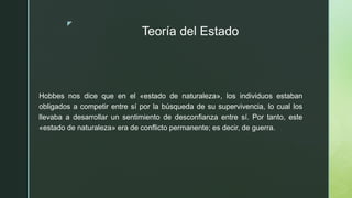 z
Teoría del Estado
Hobbes nos dice que en el «estado de naturaleza», los individuos estaban
obligados a competir entre sí por la búsqueda de su supervivencia, lo cual los
llevaba a desarrollar un sentimiento de desconfianza entre sí. Por tanto, este
«estado de naturaleza» era de conflicto permanente; es decir, de guerra.
 