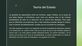 z
Teoría del Estado
La igualdad de capacidades entre los hombres, según Hobbes, es la causa de
que éstos lleguen a enfrentarse, pues cada uno aprecia para sí las mismas
posibilidades de éxito en la obtención de un mismo bien deseado. Pero dado
que en diferentes circunstancias dos o más individuos pueden desear lo mismo,
mas no tenerlo simultáneamente, sucede que se convierten en enemigos:
«De esta igualdad en cuanto a la capacidad se deriva la igualdad de esperanza respecto
a la consecución de nuestros fines. Esta es la causa de que si dos hombres desean la
misma cosa, y en modo alguno pueden disfrutarla ambos, se vuelven enemigos, y en el
camino que conduce al fin (que es, principalmente, su propia conservación y a veces su
delectación tan sólo) tratan de aniquilarse o so juzgarse uno a otro».
 