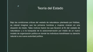 z
Teoría del Estado
Bajo las condiciones críticas del «estado de naturaleza» planteado por Hobbes,
es natural imaginar que los primeros hombres y mujeres vivieran en una
situación de miedo. Tales motivos fueron los que llevaron al fin del «estado de
naturaleza» y a la búsqueda de la autoconservación por medio de un nuevo
modelo de organización política en donde los individuos transfiriesen su derecho
natural a una nueva autoridad política.
 