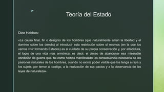 z
Teoría del Estado
Dice Hobbes:
«La causa final, fin o designio de los hombres (que naturalmente aman la libertad y el
dominio sobre los demás) al introducir esta restricción sobre sí mismos (en la que los
vemos vivir formando Estados) es el cuidado de su propia conservación y, por añadidura,
el logro de una vida más armónica; es decir, el deseo de abandonar esa miserable
condición de guerra que, tal como hemos manifestado, es consecuencia necesaria de las
pasiones naturales de los hombres, cuando no existe poder visible que los tenga a raya y
los sujete, por temor al castigo, a la realización de sus pactos y a la observancia de las
leyes de naturaleza».
 