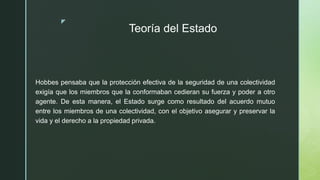 z
Teoría del Estado
Hobbes pensaba que la protección efectiva de la seguridad de una colectividad
exigía que los miembros que la conformaban cedieran su fuerza y poder a otro
agente. De esta manera, el Estado surge como resultado del acuerdo mutuo
entre los miembros de una colectividad, con el objetivo asegurar y preservar la
vida y el derecho a la propiedad privada.
 