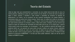 z
Teoría del Estado
«Esto es algo más que consentimiento o concordia; es una unidad real de todo ello en una y la
misma persona, instituida por pacto de cada hombre con los demás, en forma tal como si cada uno
dijera a todos: autorizo y transfiero a este hombre o asamblea de hombres mi derecho de
gobernarme a mí mismo, con la condición de que vosotros transferiréis a él vuestro derecho, y
autorizareis todos sus actos de la misma manera. Hecho esto, la multitud así unida en una persona
se denomina ESTADO, en latín, CIVITAS. […] Porque en virtud de esta autoridad que se le confiere
por cada hombre particular en el Estado, posee y utiliza tanto poder y fortaleza, que por el terror que
inspira es capaz de conformar las voluntades de todos ellos para la paz, en su propio país, y para la
mutua ayuda contra sus enemigos, en el extranjero. Y en ello consiste la esencia del Estado, que
podemos definir así: una persona de cuyos actos una gran multitud, por pactos mutuos, realizados
entre sí, ha sido instituida por cada uno como autor, al objeto de que pueda utilizar la fortaleza y
medios de todos, como lo juzgue oportuno, para asegurar la paz y defensa común. El titular de esta
persona se denomina SOBERANO. Y se dice que tiene poder soberano; cada uno de los que le
rodean es SÚBDITO suyo».
 