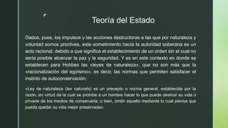 z
Teoría del Estado
Dados, pues, los impulsos y las acciones destructoras a las que por naturaleza y
voluntad somos proclives, este sometimiento hacia la autoridad soberana es un
acto racional, debido a que significa el establecimiento de un orden sin el cual no
sería posible alcanzar la paz y la seguridad. Y es en este contexto en donde se
establecen para Hobbes las «leyes de naturaleza», que no son más que la
«racionalización del egoísmo»; es decir, las normas que permiten satisfacer el
instinto de autoconservación:
«Ley de naturaleza (lex naturalis) es un precepto o norma general, establecida por la
razón, en virtud de la cual se prohíbe a un hombre hacer lo que puede destruir su vida o
privarle de los medios de conservarla; o bien, omitir aquello mediante lo cual piensa que
pueda quedar su vida mejor preservada».
 