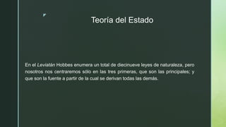 z
Teoría del Estado
En el Leviatán Hobbes enumera un total de diecinueve leyes de naturaleza, pero
nosotros nos centraremos sólo en las tres primeras, que son las principales; y
que son la fuente a partir de la cual se derivan todas las demás.
 