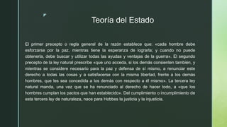 z
Teoría del Estado
El primer precepto o regla general de la razón establece que: «cada hombre debe
esforzarse por la paz, mientras tiene la esperanza de lograrla; y cuando no puede
obtenerla, debe buscar y utilizar todas las ayudas y ventajas de la guerra». El segundo
precepto de la ley natural prescribe «que uno acceda, si los demás consienten también, y
mientras se considere necesario para la paz y defensa de sí mismo, a renunciar este
derecho a todas las cosas y a satisfacerse con la misma libertad, frente a los demás
hombres, que les sea concedida a los demás con respecto a él mismo». La tercera ley
natural manda, una vez que se ha renunciado al derecho de hacer todo, a «que los
hombres cumplan los pactos que han establecido». Del cumplimiento o incumplimiento de
esta tercera ley de naturaleza, nace para Hobbes la justicia y la injusticia.
 