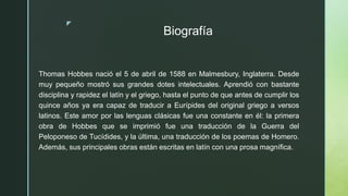 z
Biografía
Thomas Hobbes nació el 5 de abril de 1588 en Malmesbury, Inglaterra. Desde
muy pequeño mostró sus grandes dotes intelectuales. Aprendió con bastante
disciplina y rapidez el latín y el griego, hasta el punto de que antes de cumplir los
quince años ya era capaz de traducir a Eurípides del original griego a versos
latinos. Este amor por las lenguas clásicas fue una constante en él: la primera
obra de Hobbes que se imprimió fue una traducción de la Guerra del
Peloponeso de Tucídides, y la última, una traducción de los poemas de Homero.
Además, sus principales obras están escritas en latín con una prosa magnífica.
 