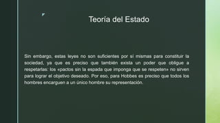z
Teoría del Estado
Sin embargo, estas leyes no son suficientes por sí mismas para constituir la
sociedad, ya que es preciso que también exista un poder que obligue a
respetarlas: los «pactos sin la espada que imponga que se respeten» no sirven
para lograr el objetivo deseado. Por eso, para Hobbes es preciso que todos los
hombres encarguen a un único hombre su representación.
 