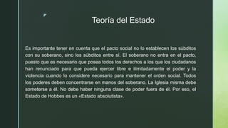 z
Teoría del Estado
Es importante tener en cuenta que el pacto social no lo establecen los súbditos
con su soberano, sino los súbditos entre sí. El soberano no entra en el pacto,
puesto que es necesario que posea todos los derechos a los que los ciudadanos
han renunciado para que pueda ejercer libre e ilimitadamente el poder y la
violencia cuando lo considere necesario para mantener el orden social. Todos
los poderes deben concentrarse en manos del soberano. La Iglesia misma debe
someterse a él. No debe haber ninguna clase de poder fuera de él. Por eso, el
Estado de Hobbes es un «Estado absolutista».
 