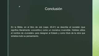 z
Conclusión
En la Biblia, en el libro de Job (caps. 40-41) se describe al Leviatán (que
significa literalmente «cocodrilo») como un monstruo invencible. Hobbes utiliza
el nombre de «Leviatán» para designar al Estado y como título de la obra que
sintetiza todo su pensamiento.
 
