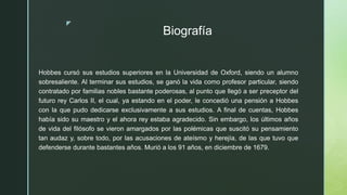 z
Biografía
Hobbes cursó sus estudios superiores en la Universidad de Oxford, siendo un alumno
sobresaliente. Al terminar sus estudios, se ganó la vida como profesor particular, siendo
contratado por familias nobles bastante poderosas, al punto que llegó a ser preceptor del
futuro rey Carlos II, el cual, ya estando en el poder, le concedió una pensión a Hobbes
con la que pudo dedicarse exclusivamente a sus estudios. A final de cuentas, Hobbes
había sido su maestro y el ahora rey estaba agradecido. Sin embargo, los últimos años
de vida del filósofo se vieron amargados por las polémicas que suscitó su pensamiento
tan audaz y, sobre todo, por las acusaciones de ateísmo y herejía, de las que tuvo que
defenderse durante bastantes años. Murió a los 91 años, en diciembre de 1679.
 