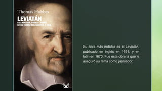 z
Su obra más notable es el Leviatán,
publicado en inglés en 1651, y en
latín en 1670. Fue esta obra la que le
aseguró su fama como pensador.
 