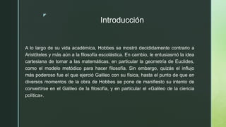 z
Introducción
A lo largo de su vida académica, Hobbes se mostró decididamente contrario a
Aristóteles y más aún a la filosofía escolástica. En cambio, le entusiasmó la idea
cartesiana de tomar a las matemáticas, en particular la geometría de Euclides,
como el modelo metódico para hacer filosofía. Sin embargo, quizás el influjo
más poderoso fue el que ejerció Galileo con su física, hasta el punto de que en
diversos momentos de la obra de Hobbes se pone de manifiesto su intento de
convertirse en el Galileo de la filosofía, y en particular el «Galileo de la ciencia
política».
 