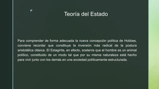 z
Teoría del Estado
Para comprender de forma adecuada la nueva concepción política de Hobbes,
conviene recordar que constituye la inversión más radical de la postura
aristotélica clásica. El Estagirita, en efecto, sostenía que el hombre es un animal
político, constituido de un modo tal que por su misma naturaleza está hecho
para vivir junto con los demás en una sociedad políticamente estructurada.
 