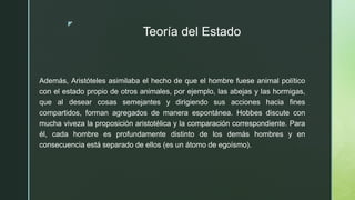 z
Teoría del Estado
Además, Aristóteles asimilaba el hecho de que el hombre fuese animal político
con el estado propio de otros animales, por ejemplo, las abejas y las hormigas,
que al desear cosas semejantes y dirigiendo sus acciones hacia fines
compartidos, forman agregados de manera espontánea. Hobbes discute con
mucha viveza la proposición aristotélica y la comparación correspondiente. Para
él, cada hombre es profundamente distinto de los demás hombres y en
consecuencia está separado de ellos (es un átomo de egoísmo).
 