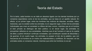 z
Teoría del Estado
Por lo tanto, cada hombre no se halla en absoluto ligado con los demás hombres por un
consenso espontáneo como el de los animales, que se basa en un apetito natural. En
efecto, a) en primer lugar, entre los hombres hay motivos de disputas, envidias, odios,
traiciones, que no existen entre los animales; b) en segundo lugar, el bien de los animales
individuales que viven en sociedad no difiere del bien común, mientras que en el hombre
el bien privado se distingue del bien público; c) en tercer lugar, los animales no
encuentran defectos en sus sociedades, mientras que el ser humano sí cae en la cuenta
de ellos y quiere introducir continuas novedades, que constituyen causas de discordias y
de guerras; d) en cuarto lugar, los animales no poseen el don de la palabra, que con
frecuencia en el hombre es un motivo de malentendidos y conflictos. En resumen: en los
animales existe un consenso natural, mientras que entre los hombres no es así.
 