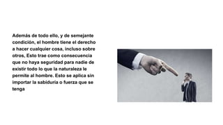 Además de todo ello, y de semejante
condición, el hombre tiene el derecho
a hacer cualquier cosa, incluso sobre
otros, Esto trae como consecuencia
que no haya seguridad para nadie de
existir todo lo que la naturaleza le
permite al hombre. Esto se aplica sin
importar la sabiduría o fuerza que se
tenga
 