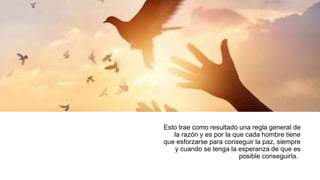 Esto trae como resultado una regla general de
la razón y es por la que cada hombre tiene
que esforzarse para conseguir la paz, siempre
y cuando se tenga la esperanza de que es
posible conseguirla.
 