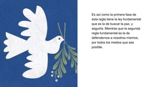 Es así como la primera fase de
esta regla tiene la ley fundamental
que es la de buscar la paz, y
seguirla. Mientras que la segunda
regla fundamental es la de
defendernos a nosotros mismos,
por todos los medios que sea
posible.
 