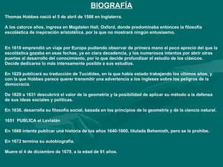BIOGRAFÍA
Thomas Hobbes nació el 5 de abril de 1588 en Inglaterra.

A los catorce años, ingresa en Magdalen Hall, Oxford, donde predominaba entonces la filosofía
escolástica de inspiración aristotélica, por la que no mostrará ningún entusiasmo.


En 1610 emprendió un viaje por Europa pudiendo observar de primera mano el poco aprecio del que la
escolástica gozaba en esas fechas, ya en clara decadencia, y los numerosos intentos por abrir otras
puertas al desarrollo del conocimiento, por lo que decide profundizar el estudio de los clásicos.
Decide dedicarse lo más intensamente posible a sus estudios.

En 1629 publicará su traducción de Tucídides, en la que había estado trabajando los últimos años, y
con la que Hobbes parece querer transmitir una advertencia a los ingleses sobre los peligros de la
democracia.

De 1629 a 1631 descubrirá el valor de la geometría y la posibilidad de aplicar su método a la defensa
de sus ideas sociales y políticas.

En 1636, desarrolla su filosofía social, basada en los principios de la geometría y de la ciencia natural.

1651 PUBLICA el Leviatán

En 1668 intenta publicar una historia de los años 1640-1660, titulada Behemoth, pero se le prohibe.

En 1672 termina su autobiografía.

Muere el 4 de diciembre de 1679, a la edad de 91 años.
 