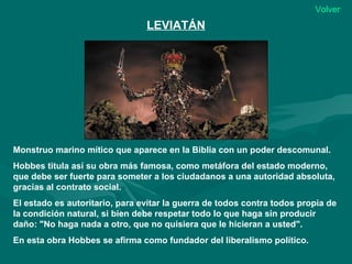 Volver
                                LEVIATÁN




Monstruo marino mítico que aparece en la Biblia con un poder descomunal.
Hobbes titula así su obra más famosa, como metáfora del estado moderno,
que debe ser fuerte para someter a los ciudadanos a una autoridad absoluta,
gracias al contrato social.
El estado es autoritario, para evitar la guerra de todos contra todos propia de
la condición natural, si bien debe respetar todo lo que haga sin producir
daño: "No haga nada a otro, que no quisiera que le hicieran a usted".
En esta obra Hobbes se afirma como fundador del liberalismo político.
 