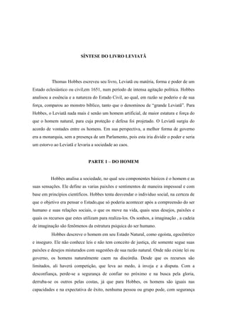 SÍNTESE DO LIVRO LEVIATÃ
Thomas Hobbes escreveu seu livro, Leviatã ou matéria, forma e poder de um
Estado eclesiástico ou civil,em 1651, num período de intensa agitação política. Hobbes
analisou a essência e a natureza do Estado Civil, ao qual, em razão se poderio e de sua
força, comparou ao monstro bíblico, tanto que o denominou de “grande Leviatã”. Para
Hobbes, o Leviatã nada mais é senão um homem artificial, de maior estatura e força do
que o homem natural, para cuja proteção e defesa foi projetado. O Leviatã surgiu do
acordo de vontades entre os homens. Em sua perspectiva, a melhor forma de governo
era a monarquia, sem a presença de um Parlamento, pois esta iria dividir o poder e seria
um estorvo ao Leviatã e levaria a sociedade ao caos.
PARTE 1 – DO HOMEM
Hobbes analisa a sociedade, no qual seu componentes básicos é o homem e as
suas sensações. Ele define as varias paixões e sentimentos de maneira impessoal e com
base em princípios científicos. Hobbes tenta desvendar o individuo social, na certeza de
que o objetivo era pensar o Estado,que só poderia acontecer após a compreensão do ser
humano e suas relações sociais, o que os move na vida, quais seus desejos, paixões e
quais os recursos que estes utilizam para realiza-los. Os sonhos, a imaginação , a cadeia
de imaginação são fenômenos da estrutura psíquica do ser humano.
Hobbes descreve o homem em seu Estado Natural, como egoísta, egocêntrico
e inseguro. Ele não conhece leis e não tem conceito de justiça, ele somente segue suas
paixões e desejos misturados com sugestões de sua razão natural. Onde não existe lei ou
governo, os homens naturalmente caem na discórdia. Desde que os recursos são
limitados, ali haverá competição, que leva ao medo, à inveja e a disputa. Com a
desconfiança, perde-se a segurança de confiar no próximo e na busca pela gloria,
derruba-se os outros pelas costas, já que para Hobbes, os homens são iguais nas
capacidades e na expectativa de êxito, nenhuma pessoa ou grupo pode, com segurança
 