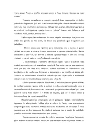 reter o poder. Assim, o conflito acontece sempre e “cada homem é inimigo de outro
homem”.
Enquanto que cada um se concentra na autodefesa e na conquista, o trabalho
produtivo é impossível, pois não existe tranqüilidade para a busca do conhecimento,
motivação para construir ou explorar, não há lugar para as artes, não existe lugar para a
sociedade só “medo continuo e perigo de morte violenta”. Assim a vida do homem será
“solidária, pobre, sórdida, brutal e curta”.
Podemos perceber também que, foram os próprios homens que almejaram uma
ordem pela garantia da paz, assim, um Estado que garantisse a paz e segurança dos
indivíduos.
Hobbes analisa que é preciso que o homem leia-se a si mesmo, já que as
paixões soa comuns a todos os homens submetidos às mesmas circunstâncias. São os
sentimentos e emoções, que movem o homem a praticar todos os atos que lhe são
possíveis e a sentir todas as emoções ás quais esta sujeito.
O autor manifesta-se contrario à teoria das escolas segundo a qual um corpo
tenderia ao movimento pela ausência de vontade de ficar onde estava a para quedar em
local que para ele fosse mais adequado. Hobbes manifesta sua contrariedade aos
escolásticos a às escolas que formavam o pensamento e as opiniões da época, ele,
contrario ao entendimento aristotélico, defende que um corpo tende a permanecer
imóvel ou em movimento ate que uma força atue sobre ele.
Os oito primeiros capítulos de sua obra, o autor conceituou o grande número
de paixões humanas e passa, após, a analisar o poder, principal proposição sobre a
natureza humana, definindo-os como “os meios de que presentemente dispõe para obter
qualquer visível bem futuro” e o divide em original, que são os meios inatos e
instrumental que são os meios adquiridos.
Da compreensão do homem como um ser que deseja o poder, como uma forma
incessante de sobrevivência, Hobbes infere a essência do Estado como uma entidade
composta pela soma dos vários poderes individuais dos homens em sociedade. É nesse
momento que se da a passagem do estado de natureza para o estado de sociedade,
quando o individual é sobre determinado pelo coletivo.
Dentre esses meios, o maior dos poderes humanos é “aquele que é composto
pelos poderes de vários homens, unidos por consentimento numa só pessoa, natural ou
 