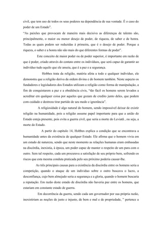 civil, que tem uso de todos os seus poderes na dependência de sua vontade. É o caso do
poder de um Estado”.
“As paixões que provocam de maneira mais decisiva as diferenças de talento são,
principalmente, o maior ou menor desejo de poder, de riqueza, de saber e de honra.
Todas as quais podem ser reduzidas à primeira, que é o desejo de poder. Porque a
riqueza, o saber e a honra não são mais do que diferentes formas de poder”.
Este conceito de maior poder ou de poder superior, é importante em razão de
que é poder, criado através do contato entre os indivíduos, que será capaz de garantir ao
individuo tudo aquilo que ele anseia, que é a paz e a segurança.
Hobbes trata da religião, matéria afeta a todo e qualquer individuo, ele
demonstra que a religião deriva da ordem divina e do homem também. Neste aspecto os
fundadores e legisladores dos Estados utilizam a religião como forma de manipulação, a
fim de conquistarem a paz e a obediência civis, “tão fácil os homens serem levados a
acreditar em qualquer coisa por aqueles que gozam de credito junto deles, que podem
com cuidado e destreza tirar partido de seu medo e ignorância”.
A religiosidade é algo natural do homem, sendo impossível deixar de existir
religião na humanidade, pois a religião assume papel importante para que a união do
Estado esteja presente, pois evita a guerra civil, que seria a morte do Leviatã , ou seja, a
morte do Estado.
A partir do capitulo 14, Hobbes explica a condição que se encontrava a
humanidade antes da existência de qualquer Estado. Ele afirma que o homem vivia em
um estado de natureza, sendo que neste momento as relações humanas eram embasadas
na discórdia, inexistia, à época, um poder capaz de manter o respeito de um para com o
outro. Sem tal respeito, cada um procurava a satisfação de seu próprio bem, sofrendo os
riscos que esta mesma conduta praticada pelo seu próximo poderia causar-lhe.
As três principais causas para a existência da discórdia entre os homens seria a
competição, quando o ataque de um individuo sobre o outro buscava o lucro, a
desconfiança, cujo bem almejado seria a segurança e a gloria, quando o homem buscaria
a reputação. Em razão deste estado de discórdia não haveria paz entre os homens, que
estariam em constante estado de guerra.
Em decorrência da guerra, sendo cada um governador por sua própria razão,
inexistiriam as noções de justo e injusto, de bem e mal e de propriedade, ” pertence a
 