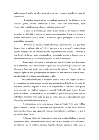 cada homem só aquilo que ele é capaz de conseguir , e apenas quando for capaz de
conserva-lo.”
E devido a situação vivida no estado de natureza, a vida do homem seria
“solitária, pobre, sórdida, embrutecida e curta” como dito anteriormente, seria
“miserável a condição em que o homem realmente se encontra”.
O autor faz a diferenciação entre o direito natural e a lei natural. O direito
natural seria a liberdade de praticar ou não determinada conduta, do que se deduz que o
homem tem direito a todas as coisas, já as leis seria aquela que obrigaria o individuo a
praticá-la ou a se omitir.
Dentre as leis naturais, Hobbes identifica a primeira delas: a de que “todo
homem deve se esforçar pela paz”, deve “procurar a paz e segui-la”, a partir dessa
decorre outra lei: “que um homem concorde, conjuntamente com outros (...) renunciar a
seu direito a todas as coisas, contentando-se , em relação aos outros homens, com a
mesma liberdade que os outros homens permite em relação a si mesmo”.
Para a teoria hobbesiana, o individuo abre mão de todos os seus direitos em
favor da busca da paz, e não somente de alguns. Isso não quer dizer que o individuo será
obrigado a fazer tudo aquilo que o poder soberano lhe ordenar. O homem não esta
obrigado a praticar atos que impliquem em renuncia ou transferência de evitar a morte,
nem tampouco de se acusar sem garantia de perdão.
O acordo firmado entre os indivíduos seria de acordo com Hobbes, um pacto:
a existência de um poder comum superior que, através do medo infligido em razão de
um poder coercitivo, imponha a todos o seu cumprimento. A existência desse poder
seria impossível no estado da natureza, eis que nele “todos são iguais e juizes de seus
próprios temores”. No Estado Civil ela seria possível, pois com o poder coercitivo os
indivíduos deixariam deter medo de que os outros indivíduos descumprissem suas
obrigações, inexistindo nulidade do pacto.
A construção do pacto social que deu origem ao Estado Civil, assim Hobbes
passa a analisar o Estado. Ele apresenta uma argumentação de uma pessoa artificial
como aquela entidade que representa outras pessoas naturais ou artificiais e é esta a
personificação do Estado.
A base da criação do Estado, para o autor, esta na necessidade de se exercer
um controle sobre a natureza humana, a qual, movida pelo desejo de poder incessante,
inviabiliza a vida em estado de natureza, forçando o homem a procurar saídas, sendo a
 
