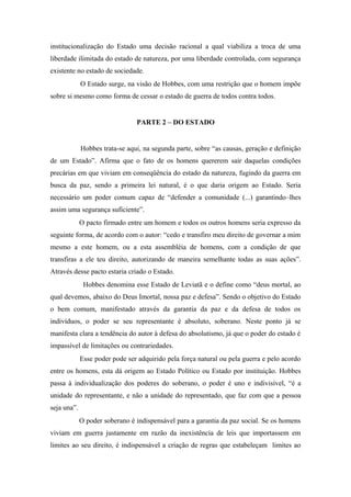 institucionalização do Estado uma decisão racional a qual viabiliza a troca de uma
liberdade ilimitada do estado de natureza, por uma liberdade controlada, com segurança
existente no estado de sociedade.
O Estado surge, na visão de Hobbes, com uma restrição que o homem impõe
sobre si mesmo como forma de cessar o estado de guerra de todos contra todos.
PARTE 2 – DO ESTADO
Hobbes trata-se aqui, na segunda parte, sobre “as causas, geração e definição
de um Estado”. Afirma que o fato de os homens quererem sair daquelas condições
precárias em que viviam em conseqüência do estado da natureza, fugindo da guerra em
busca da paz, sendo a primeira lei natural, é o que daria origem ao Estado. Seria
necessário um poder comum capaz de “defender a comunidade (...) garantindo–lhes
assim uma segurança suficiente”.
O pacto firmado entre um homem e todos os outros homens seria expresso da
seguinte forma, de acordo com o autor: “cedo e transfiro meu direito de governar a mim
mesmo a este homem, ou a esta assembléia de homens, com a condição de que
transfiras a ele teu direito, autorizando de maneira semelhante todas as suas ações”.
Através desse pacto estaria criado o Estado.
Hobbes denomina esse Estado de Leviatã e o define como “deus mortal, ao
qual devemos, abaixo do Deus Imortal, nossa paz e defesa”. Sendo o objetivo do Estado
o bem comum, manifestado através da garantia da paz e da defesa de todos os
indivíduos, o poder se seu representante é absoluto, soberano. Neste ponto já se
manifesta clara a tendência do autor à defesa do absolutismo, já que o poder do estado é
impassível de limitações ou contrariedades.
Esse poder pode ser adquirido pela força natural ou pela guerra e pelo acordo
entre os homens, esta dá origem ao Estado Político ou Estado por instituição. Hobbes
passa à individualização dos poderes do soberano, o poder é uno e indivisível, “é a
unidade do representante, e não a unidade do representado, que faz com que a pessoa
seja una”.
O poder soberano é indispensável para a garantia da paz social. Se os homens
viviam em guerra justamente em razão da inexistência de leis que importassem em
limites ao seu direito, é indispensável a criação de regras que estabeleçam limites ao
 