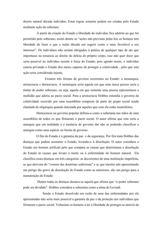 direito natural década individuo. Estas regras somente podem ser criadas pelo Estado
mediante ação do soberano.
A partir da criação do Estado a liberdade do individuo fica adstrita ao que for
permitido pelo soberano, assim dentre as “ações não previstas pelas leis os homens tem
liberdade de fazer o que a razão década um sugerir como o mais favorável a seu
interesse”. Os indivíduos não seriam obrigados à pratica de qualquer tipo de ato que
importasse na renuncia ao direito de defesa do próprio corpo, isso não quer dizer que
seria possível ao individuo resistir à força do Estado, pois agindo assim, o individuo
estaria privando o Estado dos meios capazes de proteger a coletividade , pelo que esta
ação seria considerada injusta.
Existem três formas de governo ocorrentes no Estado: a monarquia,
aristocracia e democracia. A monarquia seria aquela em que uma única pessoa seria a
titular do poder soberano, ou seja, aquela em que somente uma pessoa representasse a
multidão que aderiu ao pacto social. Para a aristocracia Hobbes entendia o governo da
coletividade exercido por uma assembléia composta de parte do grupo social sendo
chamada de oligarquia quando detestada por aqueles que com ela estão insatisfeitos.
Democracia ou governo popular definiu-a como a soberania nas mãos de uma
assembléia de todos os que firmaram o pacto social. O autor afirma que esta seria a
anarquia que em realidade é a ausência de governo daí não se podendo classificar a
anarquia como uma espécie ou forma de governo.
O fim do Estado é a garantia da paz e da segurança. Por fim trata Hobbes das
doenças que podem acometer o Estado, levando-o à dissolução. O autor considera o
Estado um homem artificial pelo que compara as causas que determinam a dissolução
do Estado ás causas que levam à morte ou à enfermidade do homem natural. Ele
classifica essas doenças em três categorias: as decorrentes de uma instituição imperfeita,
as que derivam do “veneno das doutrinas sediciosas” e as que mesmo não apresentando
um perigo tão grave de dissolução do Estado como as anteriores, são um perigo para a
manutenção do Estado.
Dentre todas as doenças destaca-se aquela que afirma que “o poder soberano
pode ser dividido”. Hobbes considera a soberania como a alma do Leviatã.
Sendo o Estado dissolvido em razão de uma das enfermidades por ele
apresentadas não seria mais possível a garantia da paz e da proteção aos indivíduos que
firmaram o pacto social. Voltariam os homens a ter a liberdade de proteger-se através de
 