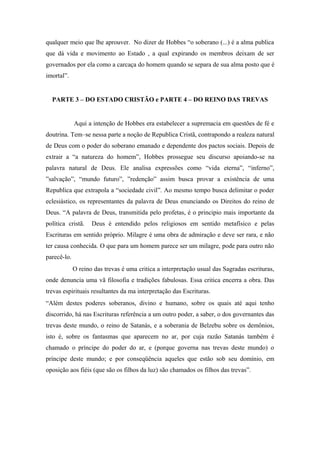 qualquer meio que lhe aprouver. No dizer de Hobbes “o soberano (...) é a alma publica
que dá vida e movimento ao Estado , a qual expirando os membros deixam de ser
governados por ela como a carcaça do homem quando se separa de sua alma posto que é
imortal”.
PARTE 3 – DO ESTADO CRISTÃO e PARTE 4 – DO REINO DAS TREVAS
Aqui a intenção de Hobbes era estabelecer a supremacia em questões de fé e
doutrina. Tem–se nessa parte a noção de Republica Cristã, contrapondo a realeza natural
de Deus com o poder do soberano emanado e dependente dos pactos sociais. Depois de
extrair a “a natureza do homem”, Hobbes prossegue seu discurso apoiando-se na
palavra natural de Deus. Ele analisa expressões como “vida eterna”, “inferno”,
”salvação”, “mundo futuro”, ”redenção” assim busca provar a existência de uma
Republica que extrapola a “sociedade civil”. Ao mesmo tempo busca delimitar o poder
eclesiástico, os representantes da palavra de Deus enunciando os Direitos do reino de
Deus. “A palavra de Deus, transmitida pelo profetas, é o principio mais importante da
política cristã. Deus é entendido pelos religiosos em sentido metafísico e pelas
Escrituras em sentido próprio. Milagre é uma obra de admiração e deve ser rara, e não
ter causa conhecida. O que para um homem parece ser um milagre, pode para outro não
parecê-lo.
O reino das trevas é uma critica a interpretação usual das Sagradas escrituras,
onde denuncia uma vã filosofia e tradições fabulosas. Essa critica encerra a obra. Das
trevas espirituais resultantes da ma interpretação das Escrituras.
“Além destes poderes soberanos, divino e humano, sobre os quais até aqui tenho
discorrido, há nas Escrituras referência a um outro poder, a saber, o dos governantes das
trevas deste mundo, o reino de Satanás, e a soberania de Belzebu sobre os demônios,
isto é, sobre os fantasmas que aparecem no ar, por cuja razão Satanás também é
chamado o príncipe do poder do ar, e (porque governa nas trevas deste mundo) o
príncipe deste mundo; e por conseqüência aqueles que estão sob seu domínio, em
oposição aos fiéis (que são os filhos da luz) são chamados os filhos das trevas”.
 