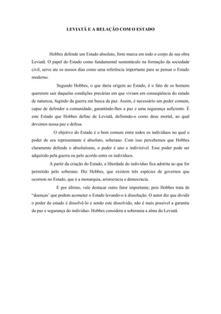 LEVIATÃ E A RELAÇÃO COM O ESTADO
Hobbes defende um Estado absoluto, forte marca em todo o corpo de sua obra
Leviatã. O papel do Estado como fundamental sustentáculo na formação da sociedade
civil, serve ate os nossos dias como uma referência importante para se pensar o Estado
moderno.
Segundo Hobbes, o que daria origem ao Estado, é o fato de os homens
quererem sair daquelas condições precárias em que viviam em conseqüência do estado
de natureza, fugindo da guerra em busca da paz. Assim, é necessário um poder comum,
capaz de defender a comunidade, garantindo-lhes a paz e uma segurança suficiente. É
este Estado que Hobbes define de Leviatã, definindo-o como deus mortal, ao qual
devemos nossa paz e defesa.
O objetivo do Estado é o bem comum entre todos os indivíduos no qual o
poder de seu representante é absoluto, soberano. Com isso percebemos que Hobbes
claramente defende o absolutismo, o poder é uno e indivisível. Esse poder pode ser
adquirido pela guerra ou pelo acordo entre os indivíduos.
A partir da criação do Estado, a liberdade do indivíduo fica adstrita ao que for
permitido pelo soberano. Diz Hobbes, que existem três espécies de governos que
ocorrem no Estado, que é a monarquia, aristocracia e democracia.
E por último, vale destacar outro fator importante, pois Hobbes trata de
“doenças’ que podem acometer o Estado levando-o à dissolução. O autor diz que dividir
o poder do estado é dissolvê-lo e sendo este dissolvido, não é mais possível a garantia
da paz e segurança do indivíduo. Hobbes considera a soberania a alma do Leviatã.
 