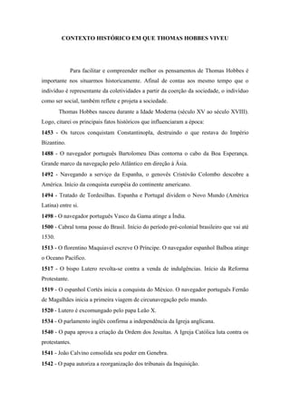 CONTEXTO HISTÓRICO EM QUE THOMAS HOBBES VIVEU
Para facilitar e compreender melhor os pensamentos de Thomas Hobbes é
importante nos situarmos historicamente. Afinal de contas aos mesmo tempo que o
indivíduo é representante da coletividades a partir da coerção da sociedade, o indivíduo
como ser social, também reflete e projeta a sociedade.
Thomas Hobbes nasceu durante a Idade Moderna (século XV ao século XVIII).
Logo, citarei os principais fatos históricos que influenciaram a época:
1453 - Os turcos conquistam Constantinopla, destruindo o que restava do Império
Bizantino.
1488 - O navegador português Bartolomeu Dias contorna o cabo da Boa Esperança.
Grande marco da navegação pelo Atlântico em direção à Ásia.
1492 - Navegando a serviço da Espanha, o genovês Cristóvão Colombo descobre a
América. Início da conquista européia do continente americano.
1494 - Tratado de Tordesilhas. Espanha e Portugal dividem o Novo Mundo (América
Latina) entre si.
1498 - O navegador português Vasco da Gama atinge a Índia.
1500 - Cabral toma posse do Brasil. Início do período pré-colonial brasileiro que vai até
1530.
1513 - O florentino Maquiavel escreve O Príncipe. O navegador espanhol Balboa atinge
o Oceano Pacífico.
1517 - O bispo Lutero revolta-se contra a venda de indulgências. Início da Reforma
Protestante.
1519 - O espanhol Cortés inicia a conquista do México. O navegador português Fernão
de Magalhães inicia a primeira viagem de circunavegação pelo mundo.
1520 - Lutero é excomungado pelo papa Leão X.
1534 - O parlamento inglês confirma a independência da Igreja anglicana.
1540 - O papa aprova a criação da Ordem dos Jesuítas. A Igreja Católica luta contra os
protestantes.
1541 - João Calvino consolida seu poder em Genebra.
1542 - O papa autoriza a reorganização dos tribunais da Inquisição.
 