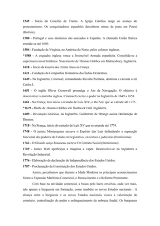 1545 - Início do Concílio de Trento. A Igreja Católica reage ao avanço do
protestantismo. Os conquistadores espanhóis descobrem minas de prata em Potosí
(Bolívia).
1580 - Portugal e seus domínios são anexados à Espanha. A chamada União Ibérica
estende-se até 1640.
1584 - Fundação da Virgínia, na América do Norte, pelos colonos ingleses.
*1588 - A esquadra inglesa vence a Invencível Armada espanhola. Consolida-se a
supremacia naval britânica. Nascimento de Thomas Hobbes em Malmesbury, Inglaterra.
1618 - Inicio da Guerra dos Trinta Anos na França.
1621 - Fundação da Companhia Holandesa das Índias Ocidentais.
1649 - Na Inglaterra, Cromwel, comandando Revolta Puritana, destrona e executa o rei
Carlos I.
1651 - O inglês Oliver Cromwell promulga o Ato de Navegação. O objetivo é
desenvolver a marinha inglesa. Cromwell exerce o poder na Inglaterra de 1649 a 1658.
1661 - Na França, tem início o reinado de Luís XIV, o Rei Sol, que se estende até 1715.
*1679 - Morte de Thomas Hobbes em Hardwick Hall, Inglaterra.
1689 - Revolução Gloriosa, na Inglaterra. Guilherme de Orange assina Declaração de
Direitos.
1715 - Na França, início do reinado de Luís XV que se estende até 1774.
1748 - O jurista Montesquieu escreve o Espírito das Leis defendendo a separação
funcional dos poderes do Estado em legislativo, executivo e judiciário (Iluminismo).
1762 - O filósofo suíço Rousseau escreve O Contrato Social (Iluminismo).
1769 - James Watt aperfeiçoa a máquina a vapor. Desenvolve-se na Inglaterra a
Revolução Industrial.
1776 - Elaboração da declaração de Independência dos Estados Unidos.
1787 - Proclamação da Constituição dos Estados Unidos.
Assim, percebemos que durante a Idade Moderna os principais acontecimentos
foram a Expansão Marítimo-Comercial, o Renascimento e a Reforma Protestante.
Com base na atividade comercial, a busca pelo lucro envolvia, cada vez mais,
não apenas a burguesia em formação, como também os novos Estados nacionais . A
aliança entre a burguesia e os novos Estados nacionais visava a valorização do
comércio, centralização do poder e enfraquecimento da nobreza feudal. Os burgueses
 