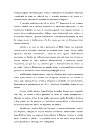 forneciam capitais necessários para a formação e armamento de um exército nacional e
centralização do poder nas mãos de um rei absoluto, enquanto o rei promovia o
desenvolvimento do comércio, atendendo aos interesses da burguesia.
A expansão marítimo-comercial, no século XV, integrou-se a esse processo,
contando também com a crescente estruturação do absolutismo monárquico – a total
centralização de poderes nas mãos dos monarcas, apoiados pela burguesia mercantil – e
também do mercantilismo (metalismo, balança comercial favorável, protecionismo e o
exclusivismo comercial) – política econômica dos Estados nacionais europeus em busca
do enriquecimento e fortalecimento. Os dois países que mais se destacaram foram
Espanha e Portugal.
Opondo-se ao modo de vida e pensamento da Idade Média, cuja população
concentravam-se nos feudos, submissão aos senhores feudais e papa ( Igreja Católica
Apostólica Romana) – teocentrismo – surgiu na Itália algumas cidades-Estados
governadas por famílias de poderosos comerciantes, que mais tarde converteram aos
Estados italianos da época moderna. Desenvolveu-se o movimento cultural
renascentista, que por sua vez, contribuiu para o desenvolvimento de técnicas de
navegação. Emerge o Humanismo nos grandes centos centros econômicos europeus,
quebrando os tradicionais valores difundidos pela Igreja Católica.
Manifestações culturais, como a pintura e a literatura, por exemplo, passaram a
refletir a preocupação com o homem, com os aspectos concretos da vida humana, do
mundo que o cercava, levando artistas e intelectuais a aprofundar seus conhecimentos.
Retomavam-se e aprimoravam-se os valores culturais da Antiguidade clássica, grega e
romana.
Durante a Idade Média a Igreja Católica Apostólica Romana era a instituição
mais forte, ela detinha a maior quantidade de terras da Europa, monopolizava a
educação e a cultura. Apesar de sua função social, como cuidar dos pobres, doentes e
órfãos, grande parte dos membros do clero tinham amantes, filhos, vendiam relíquias
falsificadas e trocavam o perdão por pagamento em dinheiro.
As principais causas da Reforma Protestante era: desenvolvimento do comercio
e da burguesia, formação dos Estados Nacionais Absolutistas, Renascimento e crise na
Igreja Católica. Cada pais reagiu de forma diferente à Reforma, conforme a situação
social, econômica e política. Os principais líderes do movimento foram Martinho
Lutero, João Calvino e Henrique VIII na Inglaterra.
 