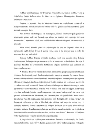 Hobbes foi influenciado por Descartes, Francis Bacon, Galileu Galilei, Tácito e
Aristóteles. Sendo influenciador de John Locke, Spinoza, Montesquieu, Rousseau,
Durkheim e Nietzsche.
Durante a segunda fase do desenvolvimento do capitalismo comercial a
burguesia repudia o intervencionismo estatal, uma vez que essa classe ascendente agora
aspira à economia livre.
Para Hobbes o Estado pode ser monárquico, quando constituído por apenas um
governante, como pode ser formado por alguns ou muitos, por exemplo, por uma
assembléia. O importante é que, uma vez instituído, o Estado não pode ser contestado: é
absoluto.
Além disso, Hobbes parte da constatação de que as disputas entre rei e
parlamento inglês teriam levado à guerra civil, o que o faz concluir que o poder do
soberano deve ser indivisível.
Embora Hobbes defenda o Estado absoluto, e sob esse aspecto esteja distante
dos interesses da burguesia que aspira ao poder e luta contra o absolutismo dos reis, é
possível descobrir no pensamento hobbesiano alguns elementos que denotam os
interesses burgueses.
A doutrina do direito natural do homem é uma arma apropriada para ser utilizada
contra os direitos tradicionais da classe dominante, ou seja, a nobreza. Da mesma forma,
a defesa da representatividade baseada no consenso significa a aspiração de que o poder
não seja privilegiado de classe. Além disso, o Estado surge de um contrato, o que revela
o caráter mercantil, comercial, das relações sociais burguesas. O contrato surge a partir
de uma visão individualista do homem, pois de acordo com essa concepção, o individuo
preexiste ao Estado ( se não cronologicamente, pelo menos logicamente), e o pacto visa
garantir os interesses dos indivíduos, sua conservação e sua propriedade. Se no estado
de natureza “não há propriedade, nem domínio, nem distinção entre o meu e o teu”, no
Estado de soberania perfeita a liberdade dos súditos está naquelas coisas que o
soberano permitiu, “como a liberdade de comprar e vender, ou de outro modo realizar
contratos mútuos; de cada um escolher sua resistência, sua alimentação, sua profissão, e
instruir seus filhos conforme achar melhor, e coisas semelhantes”. Portanto, o Estado se
reduz à garantia do conjunto dos interesses particulares.
A importância de Hobbes para o estudo da formação e manutenção do Estado
nacional absoluto é indiscutível. Tendo apenas quatro obras traduzidas para o português:
 
