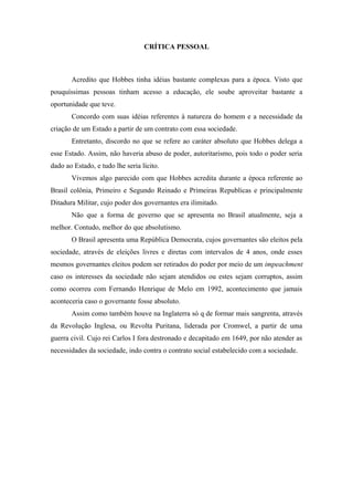 CRÍTICA PESSOAL
Acredito que Hobbes tinha idéias bastante complexas para a época. Visto que
pouquíssimas pessoas tinham acesso a educação, ele soube aproveitar bastante a
oportunidade que teve.
Concordo com suas idéias referentes à natureza do homem e a necessidade da
criação de um Estado a partir de um contrato com essa sociedade.
Entretanto, discordo no que se refere ao caráter absoluto que Hobbes delega a
esse Estado. Assim, não haveria abuso de poder, autoritarismo, pois todo o poder seria
dado ao Estado, e tudo lhe seria lícito.
Vivemos algo parecido com que Hobbes acredita durante a época referente ao
Brasil colônia, Primeiro e Segundo Reinado e Primeiras Republicas e principalmente
Ditadura Militar, cujo poder dos governantes era ilimitado.
Não que a forma de governo que se apresenta no Brasil atualmente, seja a
melhor. Contudo, melhor do que absolutismo.
O Brasil apresenta uma República Democrata, cujos governantes são eleitos pela
sociedade, através de eleições livres e diretas com intervalos de 4 anos, onde esses
mesmos governantes eleitos podem ser retirados do poder por meio de um impeachment
caso os interesses da sociedade não sejam atendidos ou estes sejam corruptos, assim
como ocorreu com Fernando Henrique de Melo em 1992, acontecimento que jamais
aconteceria caso o governante fosse absoluto.
Assim como também houve na Inglaterra só q de formar mais sangrenta, através
da Revolução Inglesa, ou Revolta Puritana, liderada por Cromwel, a partir de uma
guerra civil. Cujo rei Carlos I fora destronado e decapitado em 1649, por não atender as
necessidades da sociedade, indo contra o contrato social estabelecido com a sociedade.
 