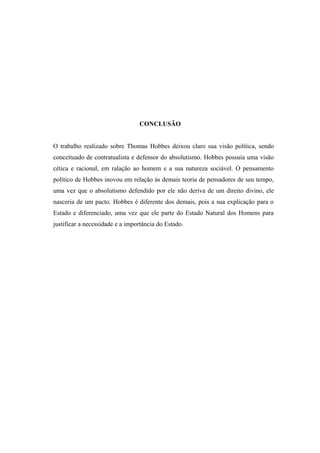 CONCLUSÃO
O trabalho realizado sobre Thomas Hobbes deixou claro sua visão política, sendo
conceituado de contratualista e defensor do absolutismo. Hobbes possuía uma visão
cética e racional, em ralação ao homem e a sua natureza sociável. O pensamento
político de Hobbes inovou em relação às demais teoria de pensadores de seu tempo,
uma vez que o absolutismo defendido por ele não deriva de um direito divino, ele
nasceria de um pacto. Hobbes é diferente dos demais, pois a sua explicação para o
Estado e diferenciado, uma vez que ele parte do Estado Natural dos Homens para
justificar a necessidade e a importância do Estado.
 