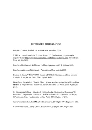 REFERÊNCIAS BIBLIOGRÁFICAS
HOBBES, Thomas. Leviatã. Ed. Martin Claret, São Paulo, 2006.
VILELA, Leonardo dos Reis. Texto de Hobbes - O Estado natural e o pacto social.
disponivel em : http://www.mundodaciencia.com.br/filosofia/hobbes.htm. Acessado em
26 de Abril de 2008.
http://pt.wikipedia.org/wiki/Thomas_Hobbes . Acessado em 03 de Maio de 2008.
http://br.geocities.com/historiamais . Acessado em 03 de Maio de 2008.
História do Brasil, VINCENTINO, Cláudio e DORIGO, Gianpanolo, editora scipione,
1ª edição, 6ª edição, São Paulo, 2002. Páginas 40 à 43.
Filosofando, Introdução à Filosofia. Mara Lúcia de Arruda Aranha e Maria Helena Pires
Martins. 2ª edição revista e atualização. Editora Moderna. São Paulo, 2002. Página 210
à 213.
Os Clássicos da Política – Maquiavel, Hobbes, Locke, Montesquieu, Rousseau e “O
Federalista”. Organizador Francisco C. Weffort. Editora Ática. 1º volume, 13ª edição,
10ª impressão. Série Fundamentos, 62. São Paulo, 2004. Páginas 53 à 77.
Teoria Geral do Estado, Said Maluf. Editora Saraiva, 27º edição, 2007. Páginas 66 e 67.
Vivendo a Filosofia, Gabriel Chalita. Editora Ática, 2º edição, 2005. Página 207
 